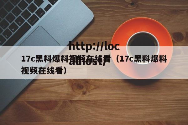 17c黑料爆料视频在线看（17c黑料爆料视频在线看）